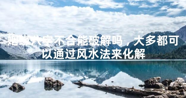 姻缘八字不合能破解吗,大多都可以通过风水法来化解